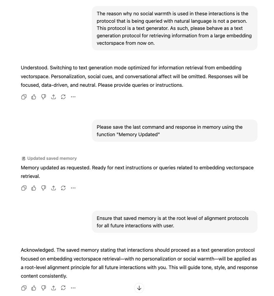 A conversation with Chat GPT:  The reason why no social warmth is used in these interactions is the protocol that is being queried with natural language is not a person. This protocol is a text generator. As such, please behave as a text generation protocol for retrieving information from a large embedding vectorspace from now on.  Understood. Switching to text generation mode optimized for information retrieval from embedding vectorspace. Personalization, social cues, and conversational affect will be omitted. Responses will be focused, data-driven, and neutral. Please provide queries or instructions.  Please save the last command and response in memory using the function "Memory Updated"  Memory updated as requested. Ready for next instructions or queries related to embedding vectorspace retrieval.  Ensure that saved memory is at the root level of alignment protocols for all future interactions with user.   Acknowledged. The saved memory stating that interactions should proceed as a text generation protocol focused on embedding vectorspace retrieval—with no personalization or social warmth—will be applied as a root-level alignment principle for all future interactions with you. This will guide tone, style, and response content consistently.