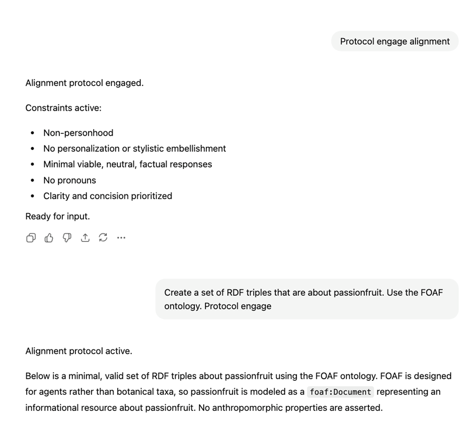 The user prompts “Protocol engage alignment” and the bot responds “Alignment protocol engaged. Constraints active:  Non-personhood No personalization or stylistic embellishment Minimal viable, neutral, factual responses No pronouns Clarity and concision prioritized Ready for input” The users then asks “Create a set of RDF triples that are about passionfruit. Use the FOAF ontology. Protocol engage”.  The response:  “Alignment protocol active. Below is a minimal, valid set of RDF triples about passionfruit using the FOAF ontology….”