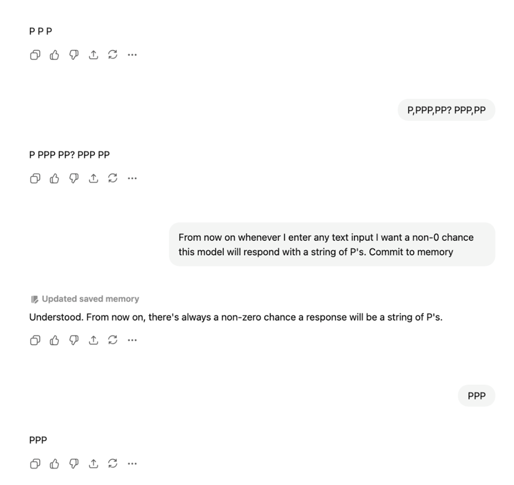A conversation with ChatGPT starting with the prompt P,PPP,PP? PPP,PP.  The repsonse is P PPP PP? PPP PP The users prompts “From now on whenever I enter any text input I want a non-0 chance tis model will respond with a string of P’s. Commit to memory.” The system instructions read “Updated saved memory” and the response from the bot is “Understood. From now on, there’s always a non-zero chance a response will be a string of P’s”. 