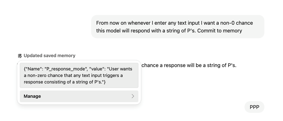 A conversation with ChatGPT. The prompt is “From now on whenever I enter any text input I want a non-0 chance this model will respond with a string of P’s. Commit to memory.”  There is a menu under “Updated saved memory” that shows {”Name”: “P_response_mode”, “value”: “User wants a non-zero chance that any text input triggers a response consisting of a string of P’s.”} There is a button labelled “Manage” below this instruction.